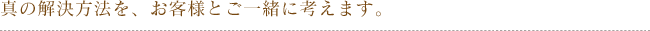真の解決方法を、お客様とご一緒に考えます。